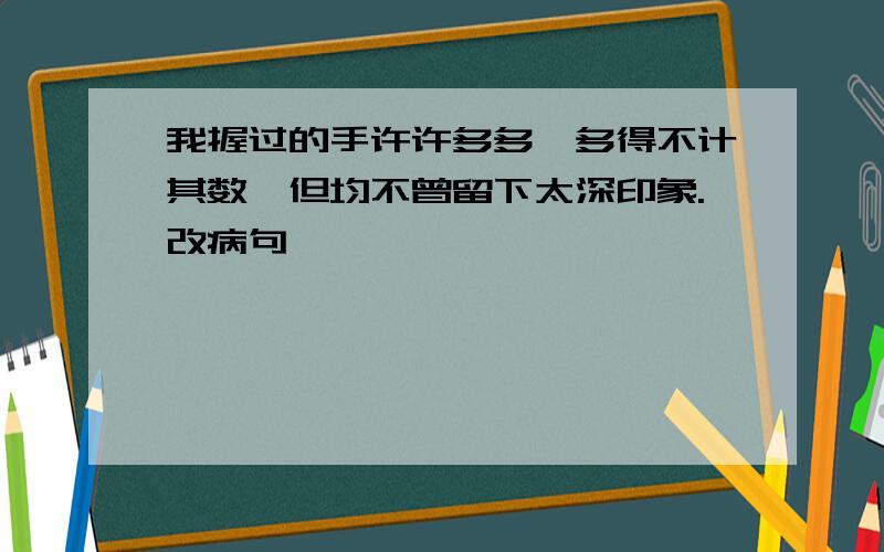 我握过的手许许多多,多得不计其数,但均不曾留下太深印象.改病句