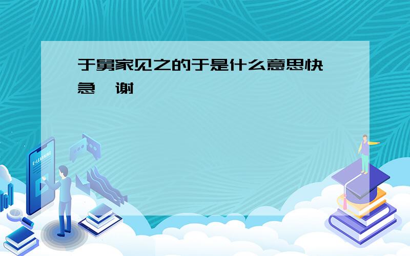 于舅家见之的于是什么意思快,急,谢、