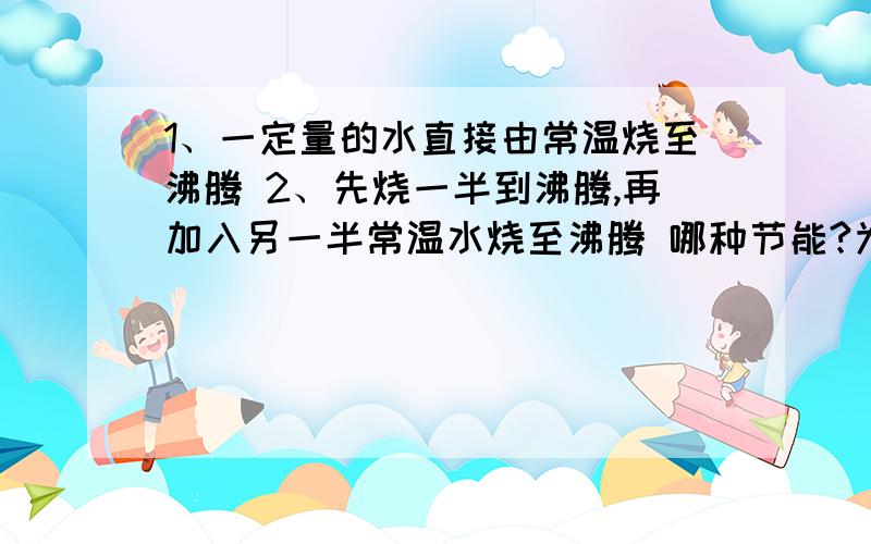 1、一定量的水直接由常温烧至沸腾 2、先烧一半到沸腾,再加入另一半常温水烧至沸腾 哪种节能?为什么?