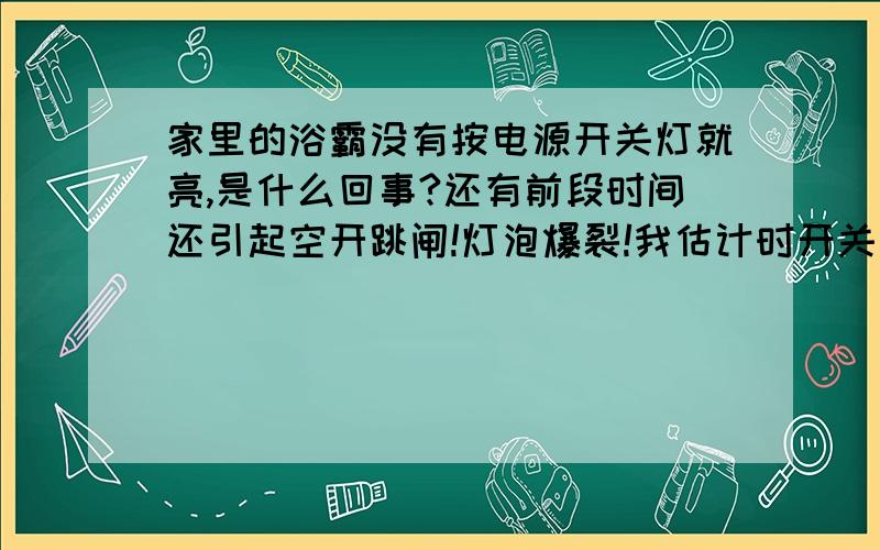 家里的浴霸没有按电源开关灯就亮,是什么回事?还有前段时间还引起空开跳闸!灯泡爆裂!我估计时开关背后受潮了,所以是通的,还有一个可能搽洗墙壁时进水了,所有有时空开还莫名其妙的跳闸