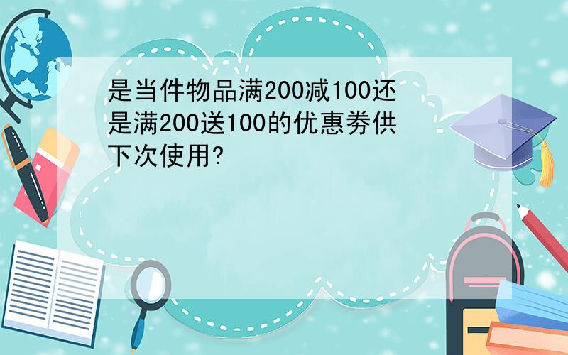 是当件物品满200减100还是满200送100的优惠劵供下次使用?