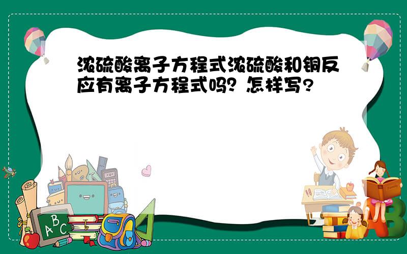 浓硫酸离子方程式浓硫酸和铜反应有离子方程式吗？怎样写?