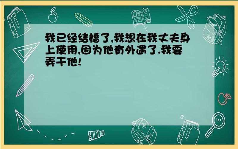 我已经结婚了,我想在我丈夫身上使用,因为他有外遇了.我要弄干他!