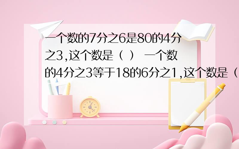 一个数的7分之6是80的4分之3,这个数是（ ） 一个数的4分之3等于18的6分之1,这个数是（ ） 有一块地,第一天耕了它的4分之1,地2天耕了第一天的3分之2,还剩下12分之7.题中“4分之1”的整体是（