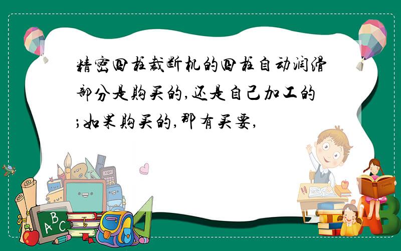 精密四柱裁断机的四柱自动润滑部分是购买的,还是自己加工的；如果购买的,那有买要,