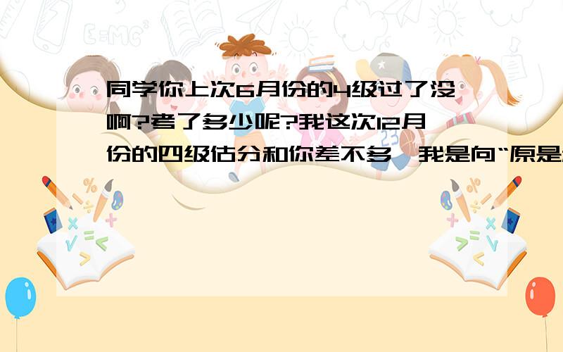 同学你上次6月份的4级过了没啊?考了多少呢?我这次12月份的四级估分和你差不多,我是向“原是秋风落叶多”这位同学提问的。