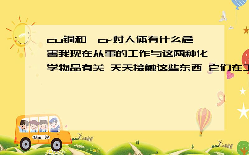 cu铜和铬cr对人体有什么危害我现在从事的工作与这两种化学物品有关 天天接触这些东西 它们在工作中的当作色素使用 我今年19岁 大家觉的我适不适合这相工作 希望大家给点意见