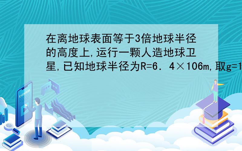 在离地球表面等于3倍地球半径的高度上,运行一颗人造地球卫星,已知地球半径为R=6．4×106m,取g=10m/s2,则这颗人造地球卫星的运行速度是多少?