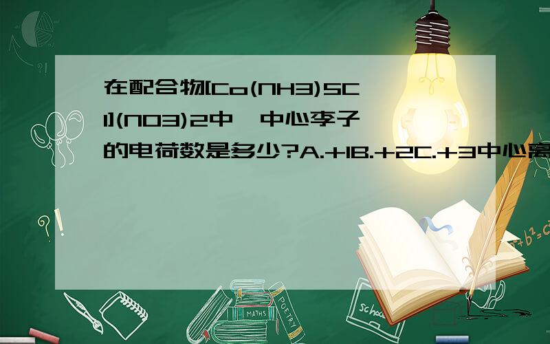 在配合物[Co(NH3)5Cl](NO3)2中,中心李子的电荷数是多少?A.+1B.+2C.+3中心离子的电荷数是多少？前面打错了，不好意思