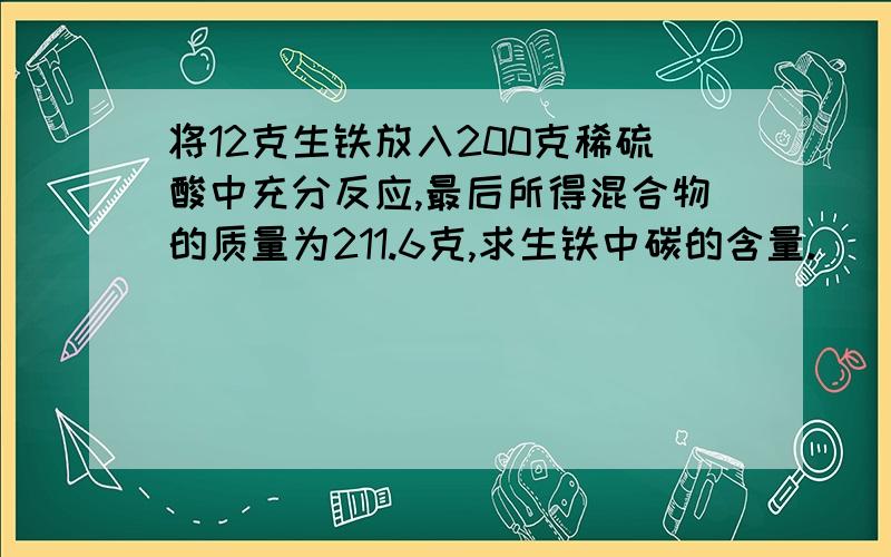 将12克生铁放入200克稀硫酸中充分反应,最后所得混合物的质量为211.6克,求生铁中碳的含量.