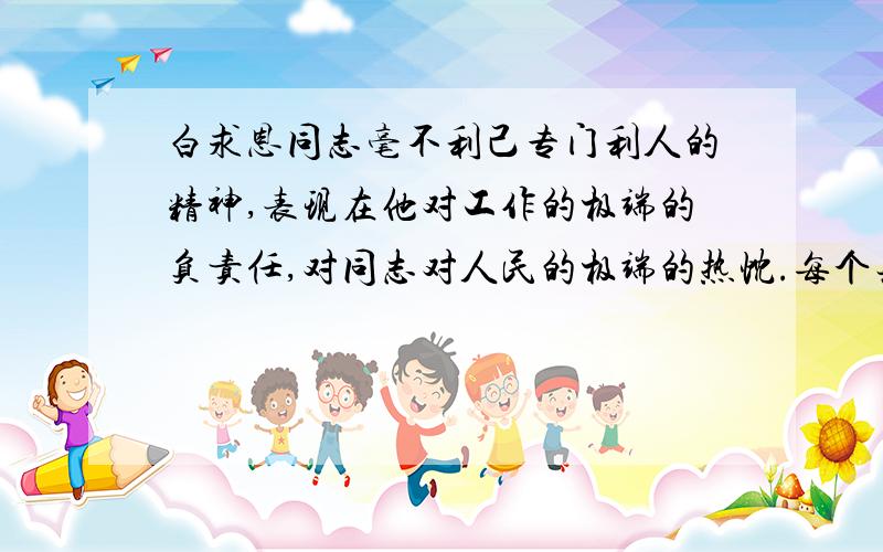 白求恩同志毫不利己专门利人的精神,表现在他对工作的极端的负责任,对同志对人民的极端的热忱.每个共产党员都要学习他.不少的人对工作不负责任,拈轻怕重,把重担子推给人家,自己挑轻的