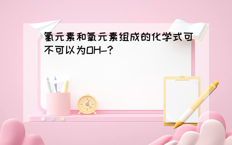 氢元素和氧元素组成的化学式可不可以为OH-?