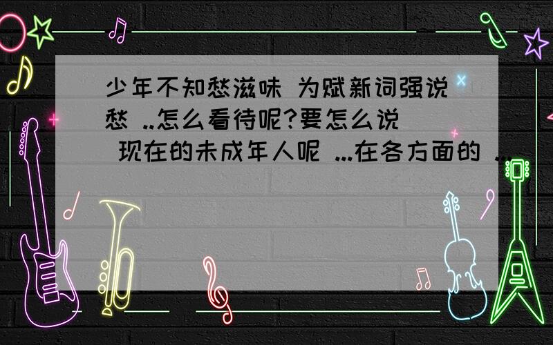 少年不知愁滋味 为赋新词强说愁 ..怎么看待呢?要怎么说 现在的未成年人呢 ...在各方面的 ...