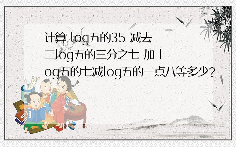 计算 log五的35 减去 二log五的三分之七 加 log五的七减log五的一点八等多少?