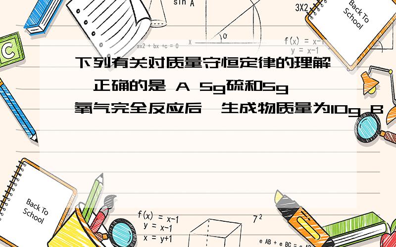 下列有关对质量守恒定律的理解,正确的是 A 5g硫和5g氧气完全反应后,生成物质量为10g B 镁条燃烧后质量增加,不遵守质量守恒定律 C 将5g铁和5g铜混合加热后.物质的总质量为10g,遵守质量守恒定