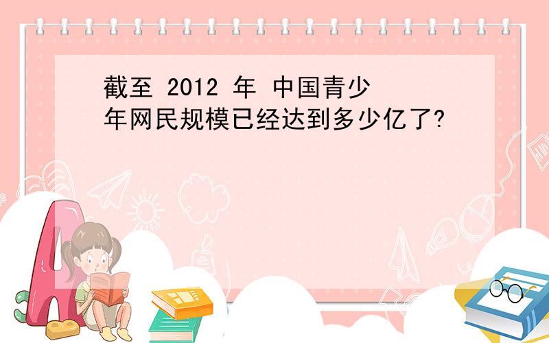 截至 2012 年 中国青少年网民规模已经达到多少亿了?