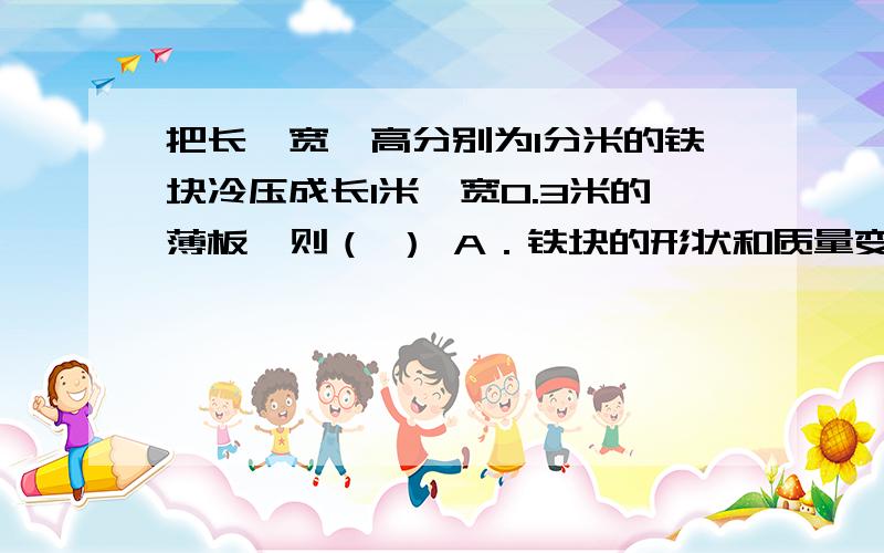 把长、宽、高分别为1分米的铁块冷压成长1米、宽0.3米的薄板,则（ ） A．铁块的形状和质量变了,体积不变B.铁块的形状和体积变了,质量不变C．铁块的体积和质量不变,形状变了D．铁块的体积