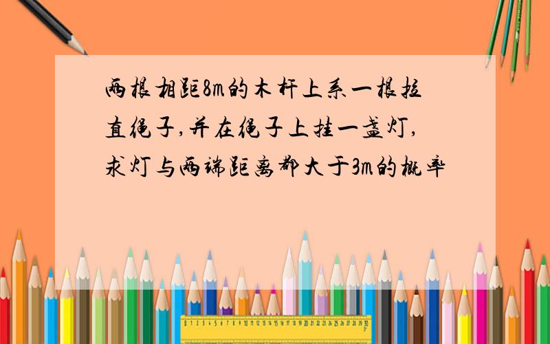 两根相距8m的木杆上系一根拉直绳子,并在绳子上挂一盏灯,求灯与两端距离都大于3m的概率