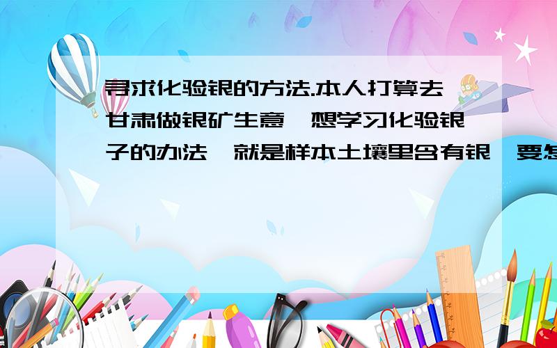 寻求化验银的方法.本人打算去甘肃做银矿生意,想学习化验银子的办法,就是样本土壤里含有银,要怎么化验才能知道含多少.像金子一样,取一克样本粉,放入试管,在加===（后面省略）