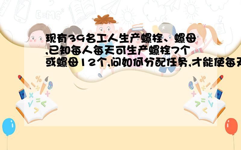 现有39名工人生产螺栓、螺母,已知每人每天可生产螺栓7个或螺母12个,问如何分配任务,才能使每天生产的螺栓、螺母刚好配套（提示：一个螺栓与两个螺母配套）