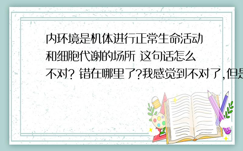 内环境是机体进行正常生命活动和细胞代谢的场所 这句话怎么不对? 错在哪里了?我感觉到不对了,但是说不上来,求正解