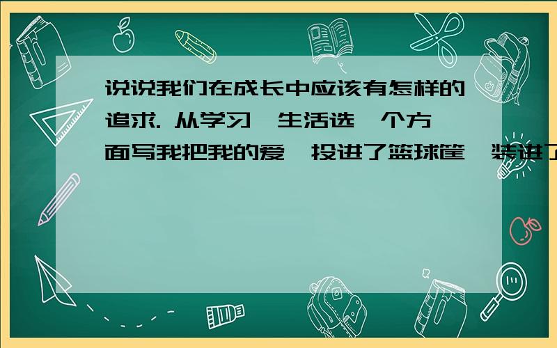 说说我们在成长中应该有怎样的追求. 从学习、生活选一个方面写我把我的爱,投进了篮球筐,装进了篮球筐.爱是什么?是全心的投入,是忘我的倾注,是纯真的洗礼,是勇敢的付出,是奋不顾身的追