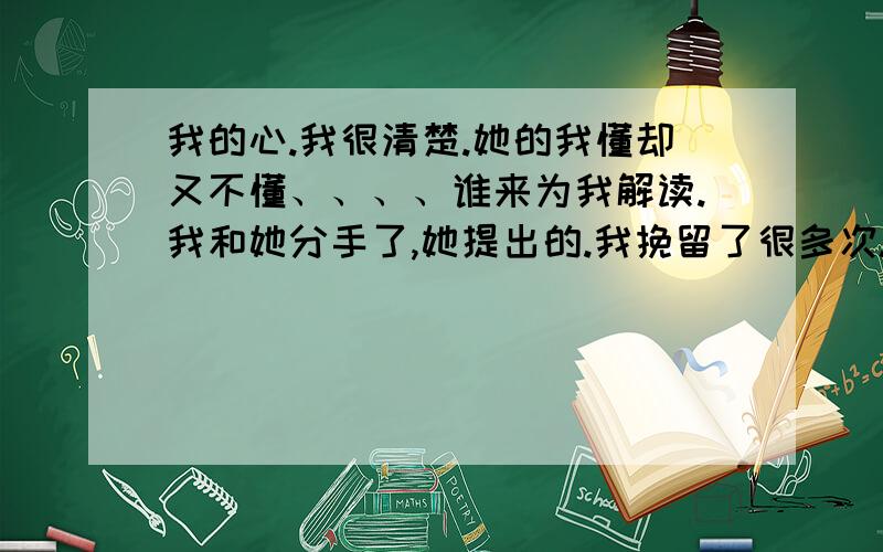 我的心.我很清楚.她的我懂却又不懂、、、、谁来为我解读.我和她分手了,她提出的.我挽留了很多次.现在也是.分手后,我以泪洗面.我知道这样大家会笑话我不是个男人.可我真的很痛.每次挽