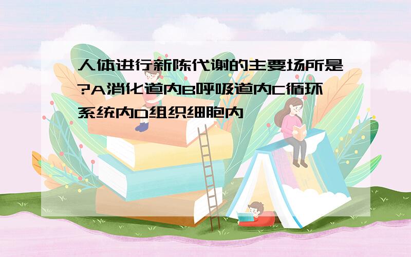 人体进行新陈代谢的主要场所是?A消化道内B呼吸道内C循环系统内D组织细胞内