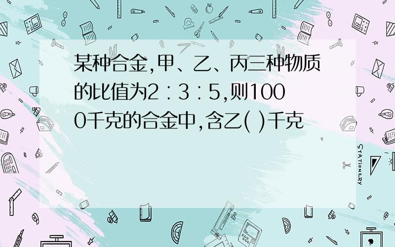 某种合金,甲、乙、丙三种物质的比值为2∶3∶5,则1000千克的合金中,含乙( )千克