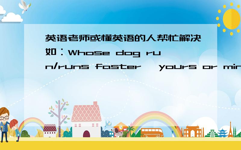 英语老师或懂英语的人帮忙解决如：Whose dog run/runs faster, yours or mine?应该用run还是runs?