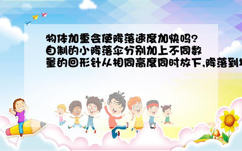 物体加重会使降落速度加快吗?自制的小降落伞分别加上不同数量的回形针从相同高度同时放下,降落到地面的时间会不同吗?我们老师说会,但不是有 两个铁球同时着地 那是为什么?