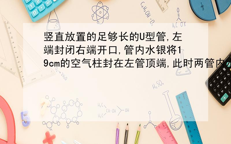 竖直放置的足够长的U型管,左端封闭右端开口,管内水银将19cm的空气柱封在左管顶端,此时两管内水银面高度差（左高右低）为4cm,大气压强为76cmHg,外界温度27摄氏度.现向右管内再注入水银,使