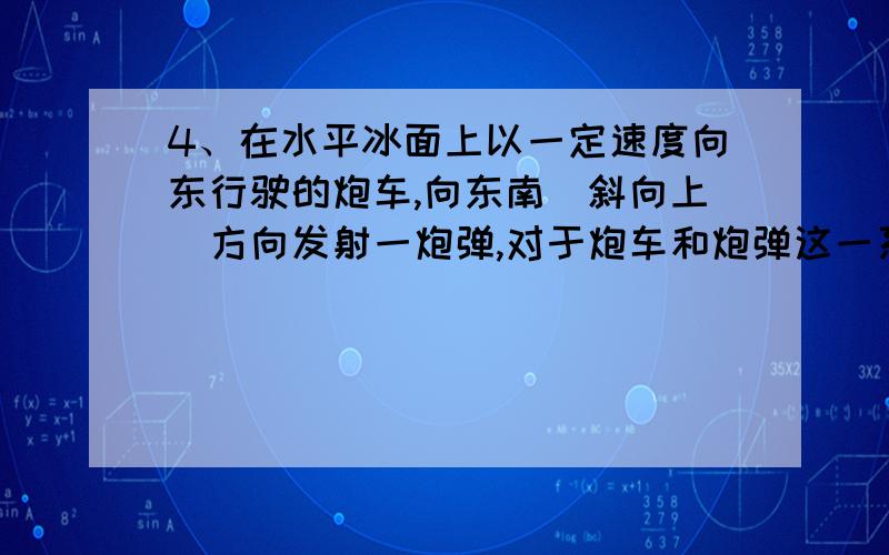 4、在水平冰面上以一定速度向东行驶的炮车,向东南（斜向上）方向发射一炮弹,对于炮车和炮弹这一系统,在此过程中（忽略冰面摩擦力及空气阻力） (A) 总动量守恒． (B) 总动量在炮身前进