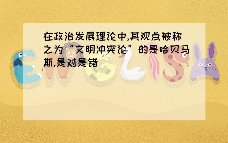 在政治发展理论中,其观点被称之为“文明冲突论”的是哈贝马斯.是对是错