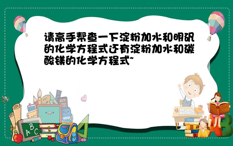 请高手帮查一下淀粉加水和明矾的化学方程式还有淀粉加水和碳酸镁的化学方程式~