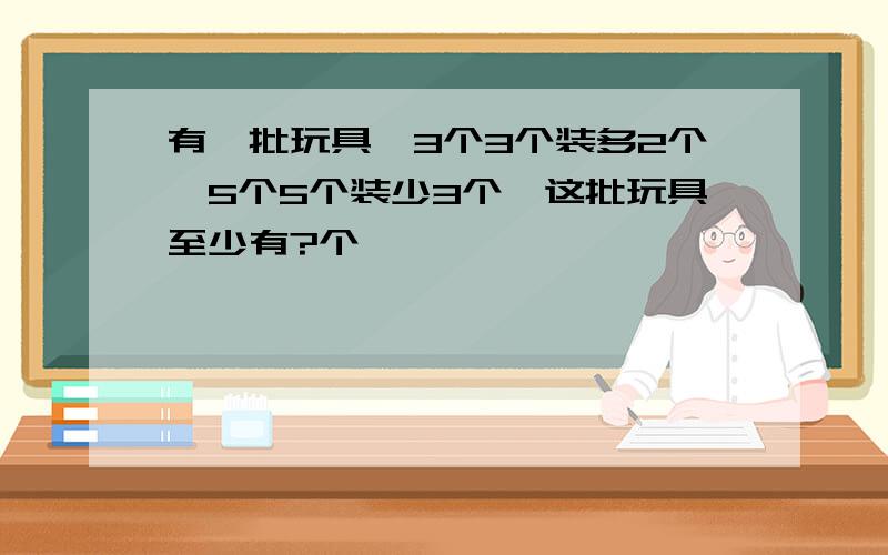 有一批玩具,3个3个装多2个,5个5个装少3个,这批玩具至少有?个