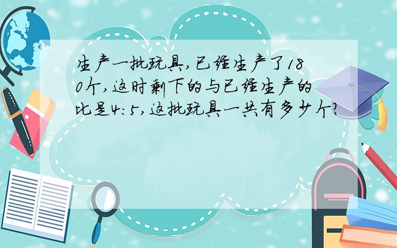 生产一批玩具,已经生产了180个,这时剩下的与已经生产的比是4:5,这批玩具一共有多少个?