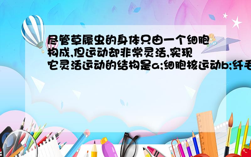 尽管草履虫的身体只由一个细胞构成,但运动却非常灵活,实现它灵活运动的结构是a;细胞核运动b;纤毛摆动c;细胞质流动d;收集管,伸缩泡的伸缩