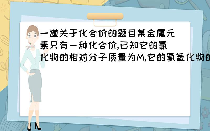 一道关于化合价的题目某金属元素只有一种化合价,已知它的氯化物的相对分子质量为M,它的氢氧化物的相对分子质量N．则该金属的化合价为（　　） 解：设该物质的化合价为x则其氢氧化物