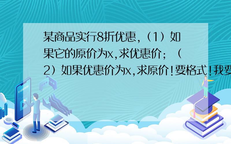 某商品实行8折优惠,（1）如果它的原价为x,求优惠价；（2）如果优惠价为x,求原价!要格式!我要格式啊!