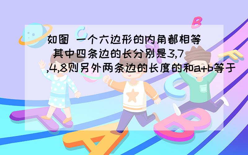 如图 一个六边形的内角都相等 其中四条边的长分别是3,7,4,8则另外两条边的长度的和a+b等于