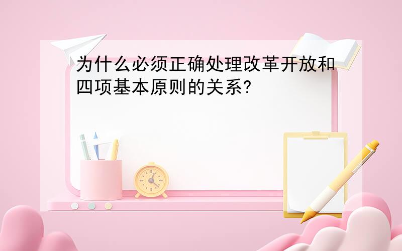 为什么必须正确处理改革开放和四项基本原则的关系?