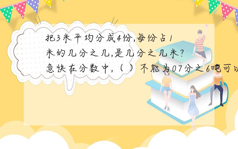 把3米平均分成4份,每份占1米的几分之几,是几分之几米?急快在分数中,（ ）不能为07分之6吨可以表示6吨的（ ）,也可以表示1吨的（ ） 用分数表示 100分钟=（ ）小时 306厘米=（ ）米 2034千克=