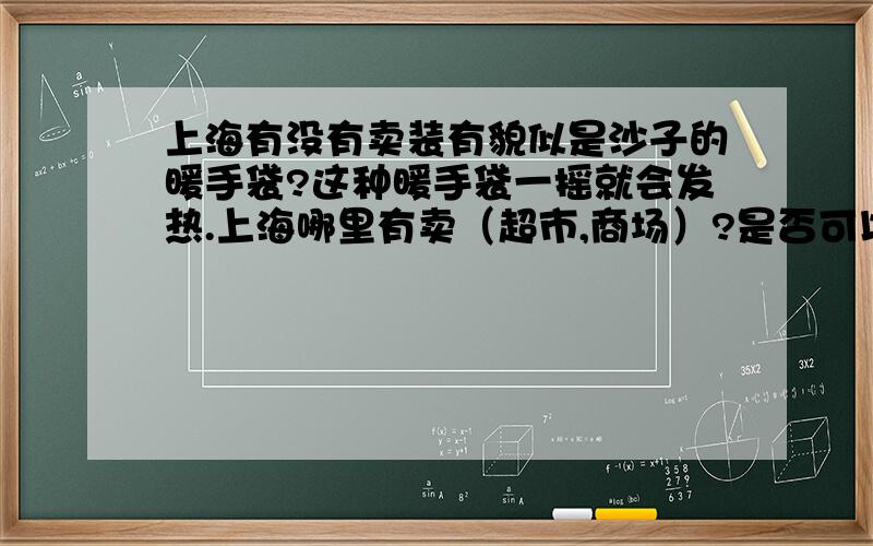 上海有没有卖装有貌似是沙子的暖手袋?这种暖手袋一摇就会发热.上海哪里有卖（超市,商场）?是否可以重复使用?价格一般多少?能用多少次?