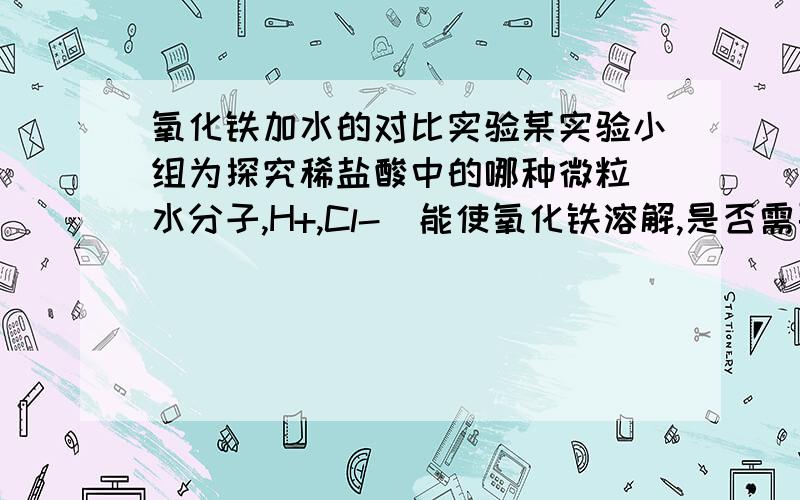 氧化铁加水的对比实验某实验小组为探究稀盐酸中的哪种微粒（水分子,H+,Cl-）能使氧化铁溶解,是否需要做向氧化铁中加水的对比试验?为什么?第一问是加NaCl溶液，排除了Cl-能使氧化铁溶解