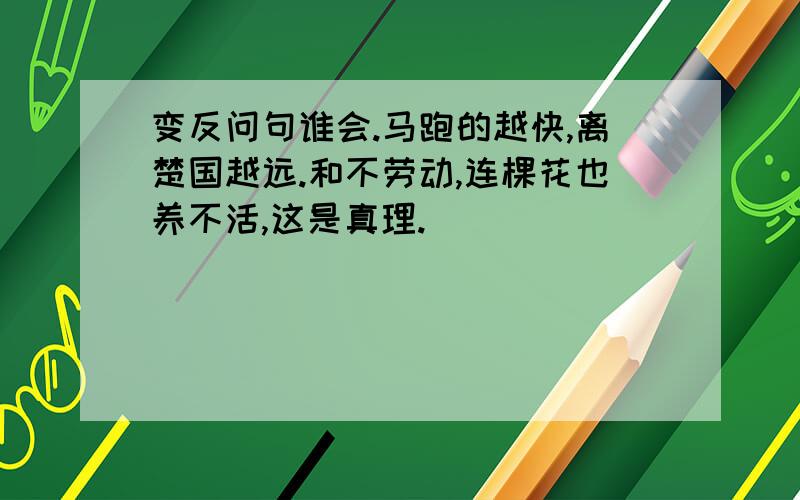 变反问句谁会.马跑的越快,离楚国越远.和不劳动,连棵花也养不活,这是真理.