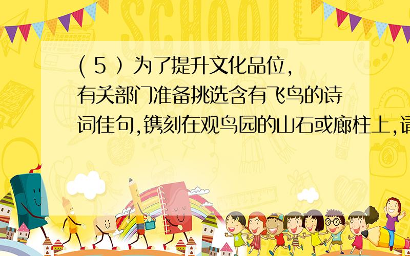 ( 5 ）为了提升文化品位,有关部门准备挑选含有飞鸟的诗词佳句,镌刻在观鸟园的山石或廊柱上,请你推荐两