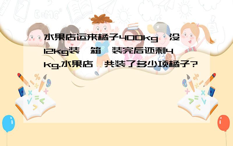 水果店运来橘子400kg,没12kg装一箱,装完后还剩4kg.水果店一共装了多少项橘子?