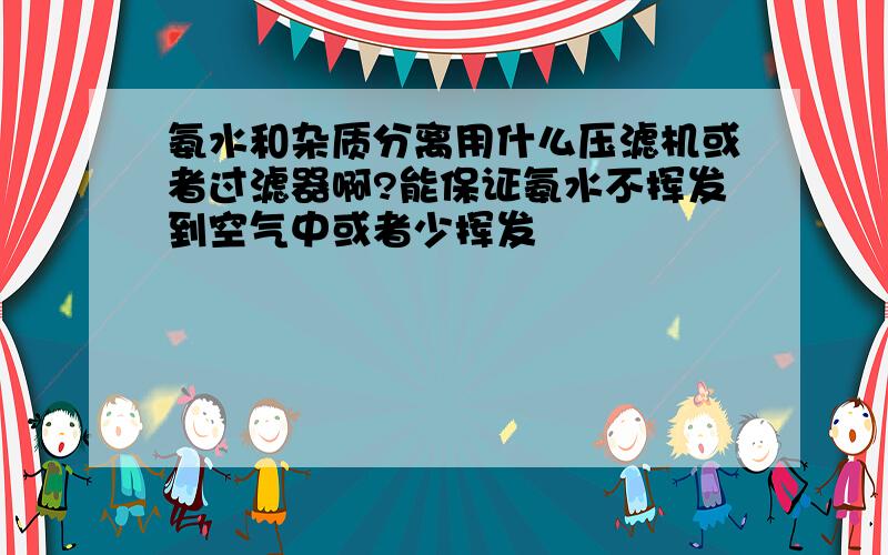 氨水和杂质分离用什么压滤机或者过滤器啊?能保证氨水不挥发到空气中或者少挥发