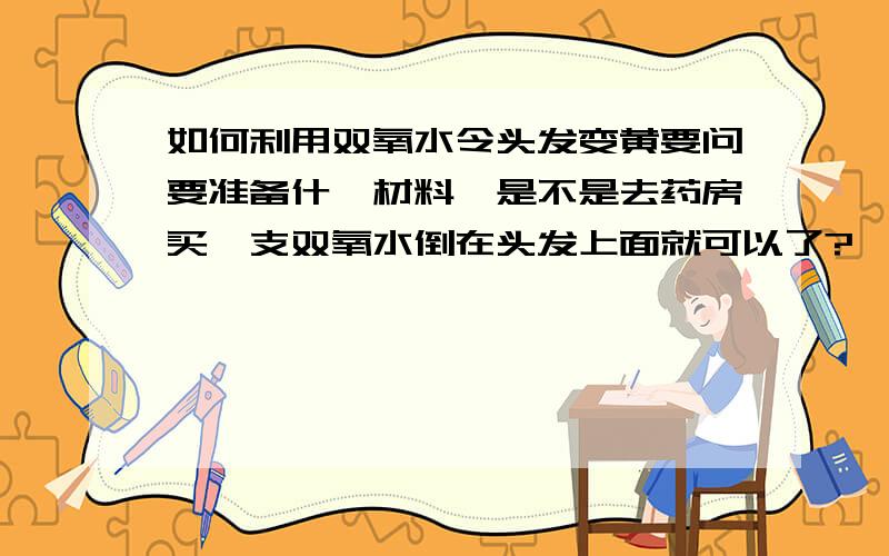 如何利用双氧水令头发变黄要问要准备什麼材料,是不是去药房买一支双氧水倒在头发上面就可以了?